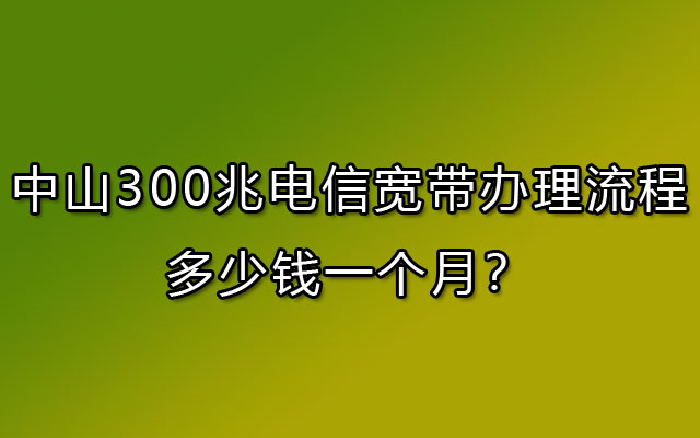 中山300兆电信宽带办理流程，多少钱一个月？