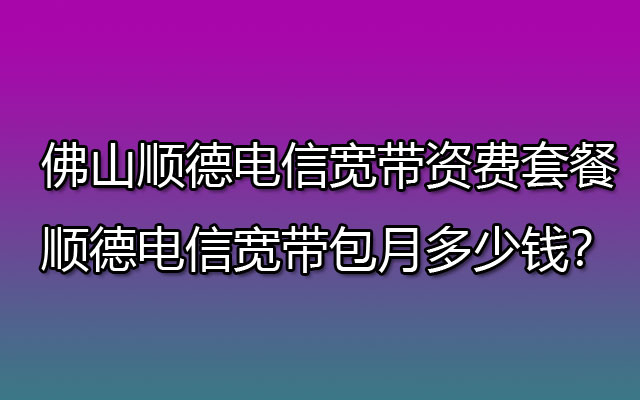 佛山顺德电信宽带资费套餐-顺德电信宽带包月多少钱？