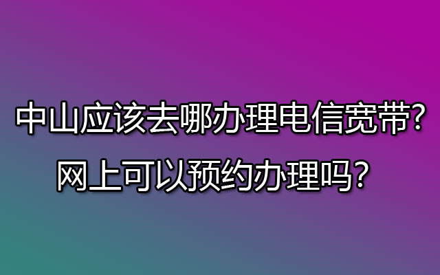 中山应该去哪办理电信宽带?网上可以预约办理吗？