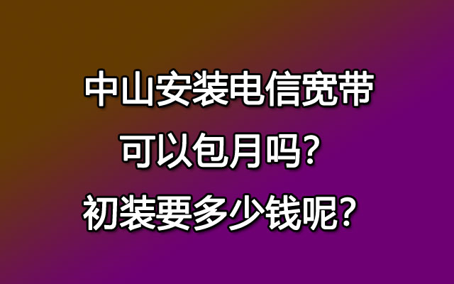 中山安装电信宽带可以包月吗？初装要多少钱呢？