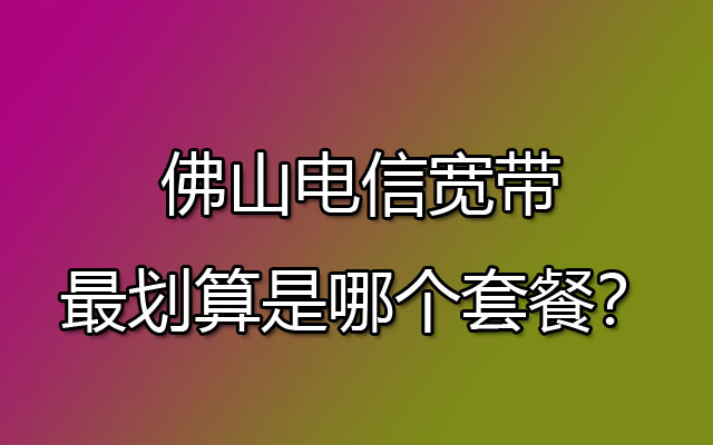 佛山电信宽带最划算是哪个套餐？