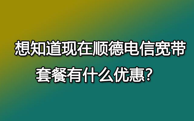  想知道现在顺德电信宽带套餐有什么优惠？