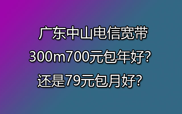 广东中山电信宽带300m700元包年好？还是79元包月好？