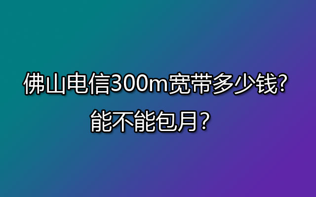 佛山电信300m宽带多少钱?能不能包月？