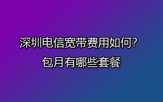 深圳电信宽带费用如何？包月有哪些套餐