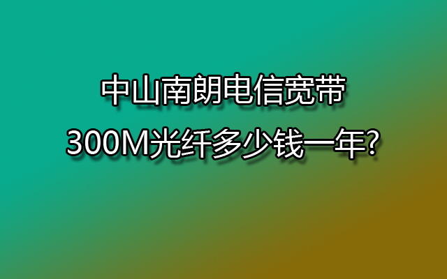 中山南朗电信宽带300M光纤多少钱一年?