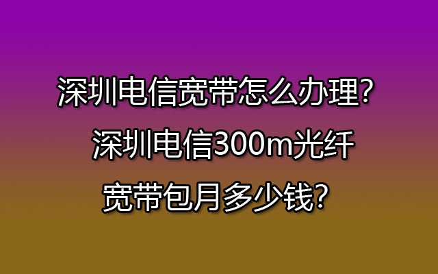 深圳电信宽带怎么办理？深圳电信300m光纤宽带包月多少钱？