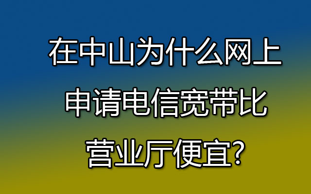 在中山为什么网上申请电信宽带比营业厅便宜?