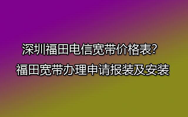 深圳福田电信宽带价格表？福田宽带办理申请报装及安装