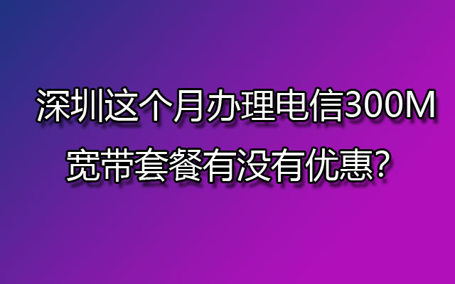 深圳这个月办理电信300M宽带套餐有没有优惠？