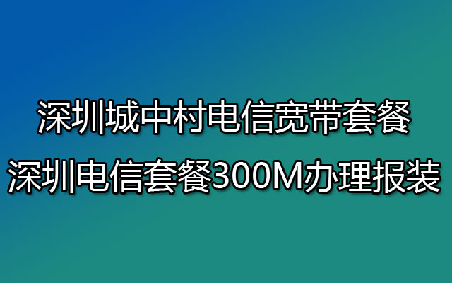 深圳城中村电信宽带套餐 深圳电信套餐300M办理报装