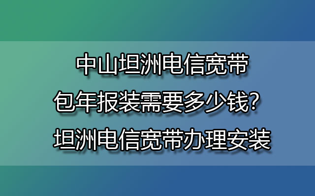 中山坦洲电信宽带包年报装需要多少钱？坦洲电信宽带办理安装