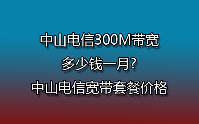 中山电信300M带宽多少钱一月?中山电信宽带套餐价格