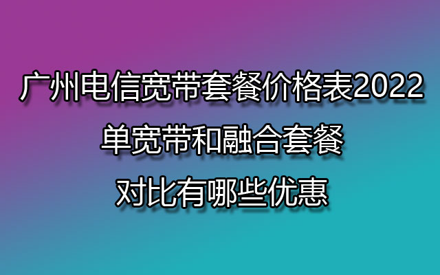 广州电信宽带套餐价格表2022-单宽带和融合套餐对比有哪些优惠