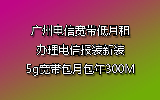 广州电信宽带低月租办理电信报装新装5g宽带包月包年300M