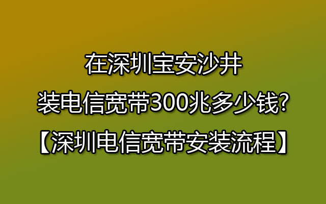 在深圳宝安沙井装电信宽带300兆多少钱?【深圳电信宽带安装流程】