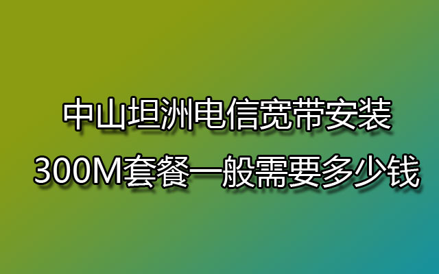 中山坦洲电信宽带安装300M套餐一般需要多少钱