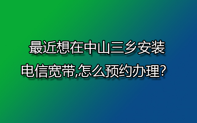 最近想在中山三乡安装电信宽带,怎么预约办理？