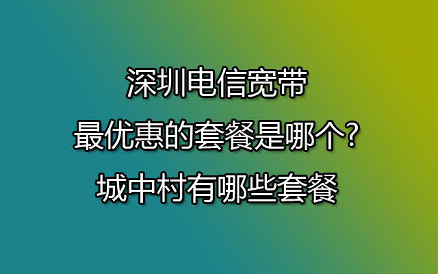 深圳电信宽带最优惠的套餐是哪个?城中村有哪些套餐