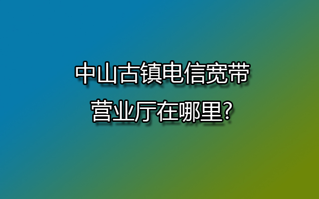 中山古镇电信宽带营业厅在哪里?