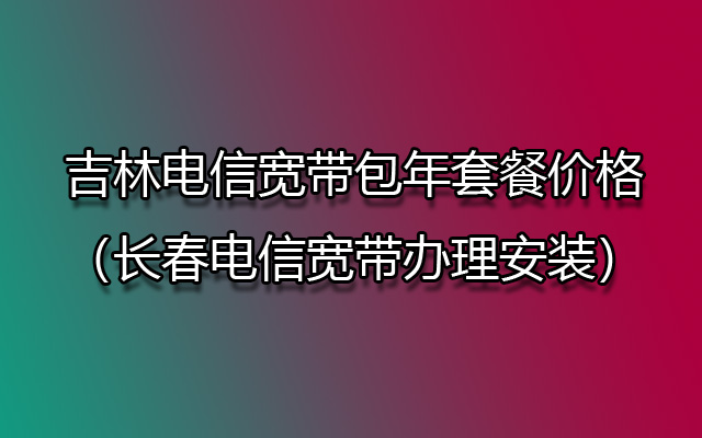 吉林电信宽带包年套餐价格（长春电信宽带办理安装）