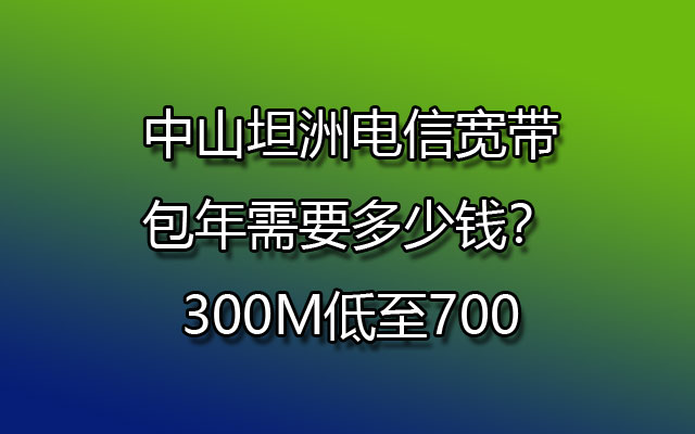 中山坦洲电信宽带包年需要多少钱？300M低至700