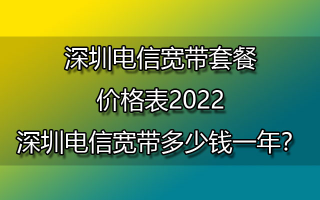深圳电信宽带套餐价格表2022-深圳电信宽带多少钱一年？