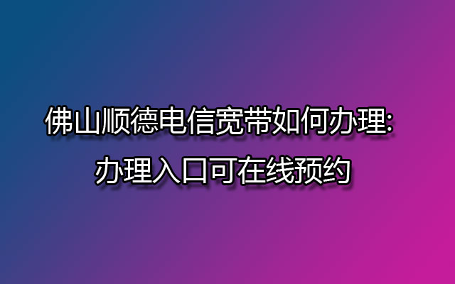 佛山顺德电信宽带,顺德电信宽带,顺德电信宽带如何办理,顺德电信宽带办理,顺德电信宽带办理入口