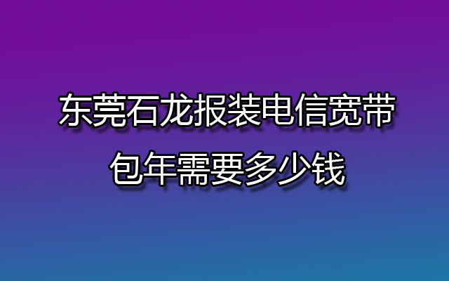 东莞石龙报装电信宽带包年需要多少钱