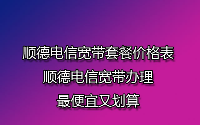 顺德电信宽带套餐价格表(顺德电信宽带办理最便宜又划算)