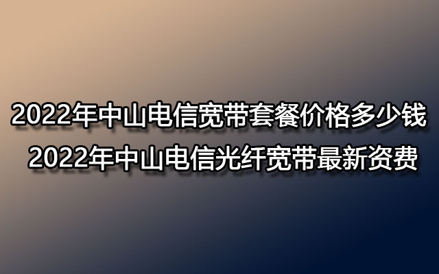 2022年中山电信宽带套餐价格多少钱 2022年中山电信光纤宽带最新资费