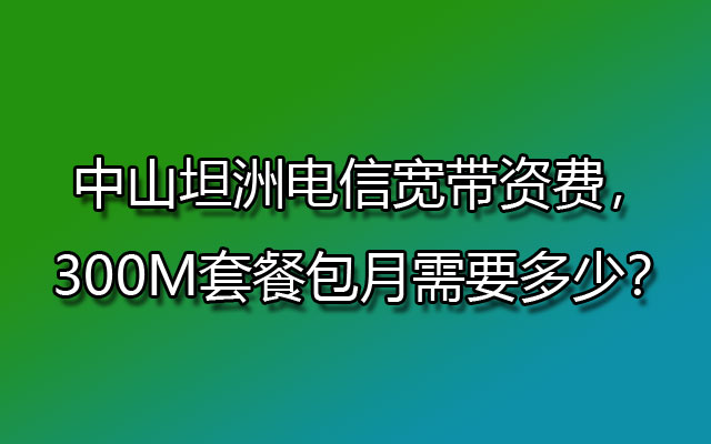 中山坦洲电信宽带资费，300M套餐包月需要多少？