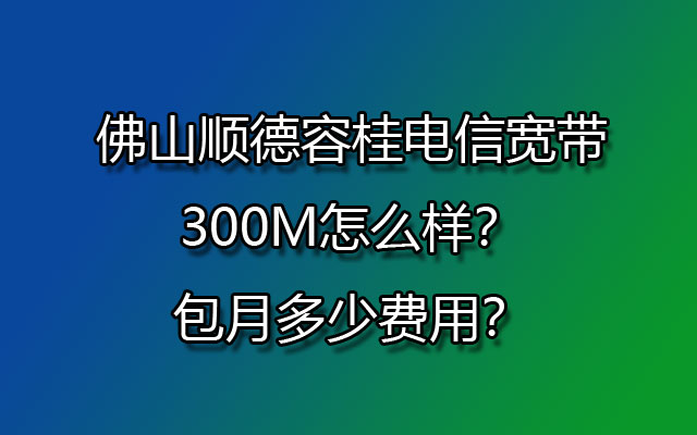 佛山顺德容桂电信宽带300M怎么样？包月多少费用？