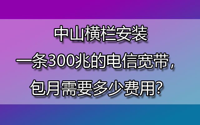 中山横栏安装一条300兆的电信宽带，包月需要多少费用？