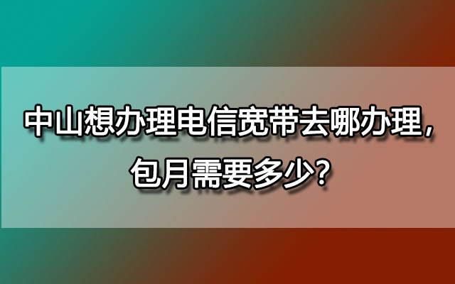 中山想办理电信宽带去哪办理，包月需要多少？