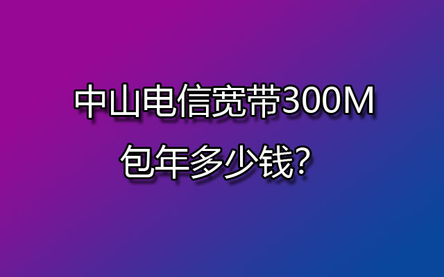 中山电信宽带300M包年多少钱？