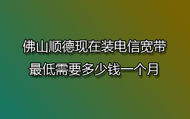 佛山顺德现在装电信宽带最低需要多少钱一个月