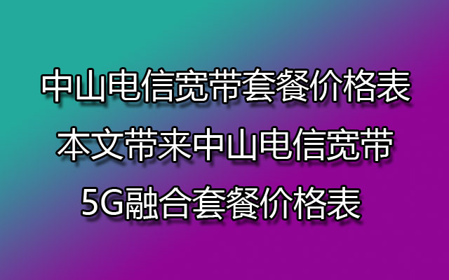 中山电信宽带套餐价格表 本文带来中山电信宽带5G融合套餐价格表