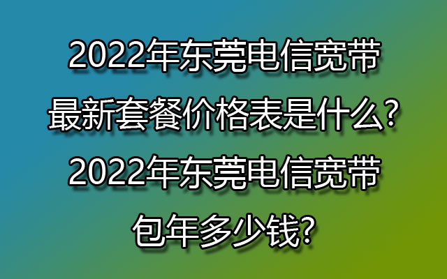 2022年东莞电信宽带最新套餐价格表是什么?2022年东莞电信宽带包年多少钱?