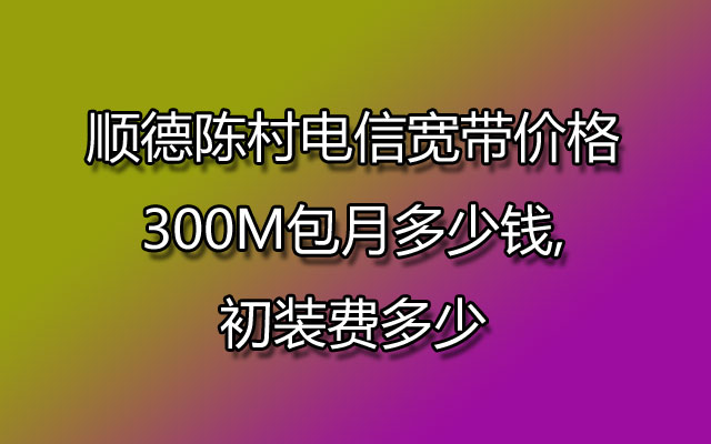 顺德陈村电信宽带价格300M包月多少钱,初装费多少