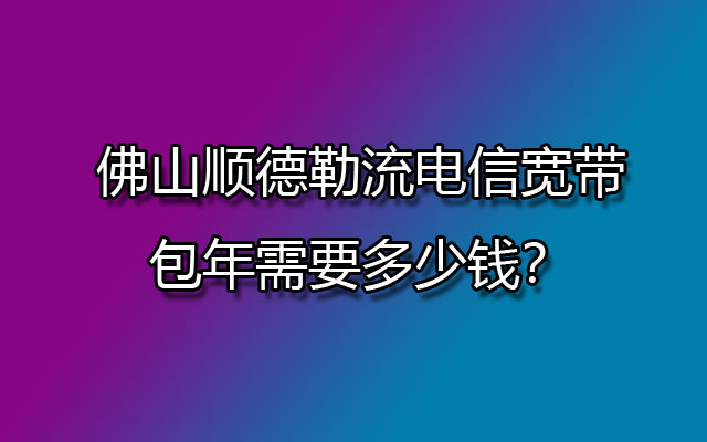 佛山顺德勒流电信宽带包年需要多少钱？