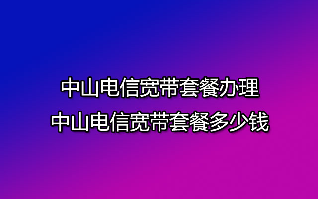 中山电信宽带,中山电信宽带套餐,中山电信宽带套餐办理