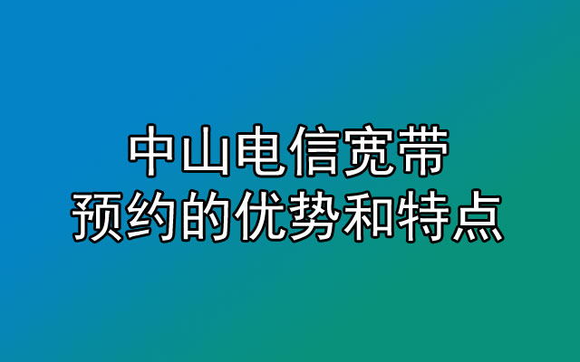 中山电信宽带预约有哪些优势和特点呢？