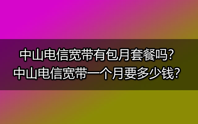 中山电信宽带有包月套餐吗？中山电信宽带一个月要多少钱？