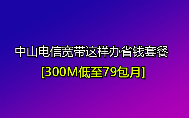 中山电信宽带这样办省钱套餐 300M低至79包月