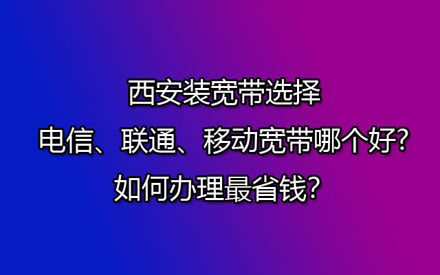 在西安办理宽带，电信、联通、移动宽带选择哪个更实惠、更省钱呢？