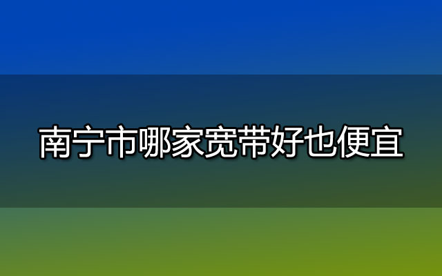 2023年南宁市哪家宽带好也便宜