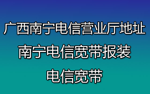 广西南宁电信营业厅地址-南宁电信宽带报装-电信宽带