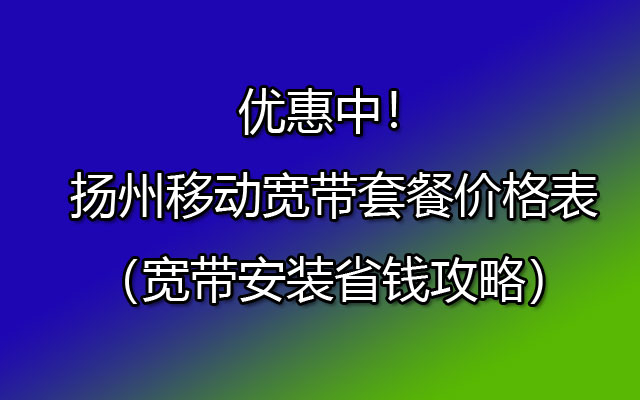 扬州移动宽带套餐价格表（宽带安装省钱攻略）