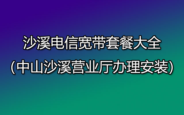 沙溪电信宽带套餐大全（中山沙溪营业厅办理安装）